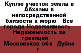 Куплю участок земли в Абхазии в непосредственной близости к морю - Все города Недвижимость » Недвижимость за границей   . Московская обл.,Дубна г.